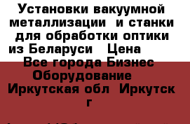 Установки вакуумной металлизации  и станки для обработки оптики из Беларуси › Цена ­ 100 - Все города Бизнес » Оборудование   . Иркутская обл.,Иркутск г.